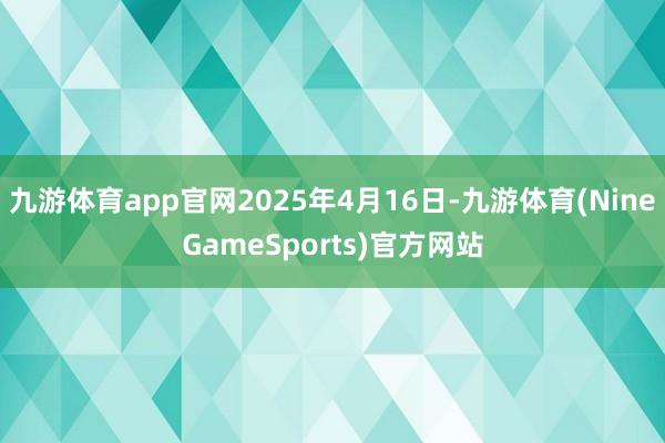 九游体育app官网2025年4月16日-九游体育(NineGameSports)官方网站