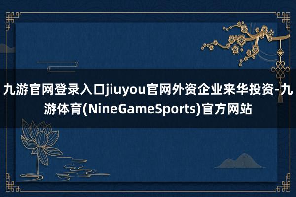 九游官网登录入口jiuyou官网　　外资企业来华投资-九游体育(NineGameSports)官方网站