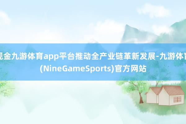 现金九游体育app平台推动全产业链革新发展-九游体育(NineGameSports)官方网站