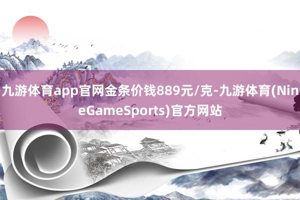 九游体育app官网金条价钱889元/克-九游体育(NineGameSports)官方网站