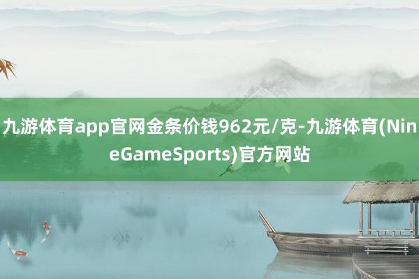 九游体育app官网金条价钱962元/克-九游体育(NineGameSports)官方网站