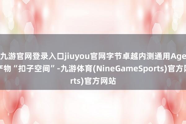 九游官网登录入口jiuyou官网字节卓越内测通用Agent产物“扣子空间”-九游体育(NineGameSports)官方网站