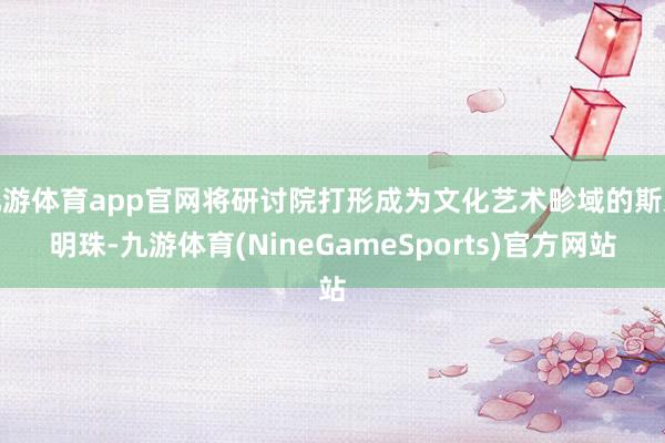 九游体育app官网将研讨院打形成为文化艺术畛域的斯文明珠-九游体育(NineGameSports)官方网站