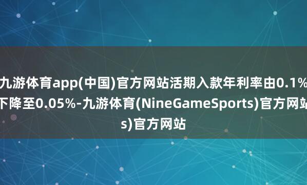 九游体育app(中国)官方网站活期入款年利率由0.1%下降至0.05%-九游体育(NineGameSports)官方网站