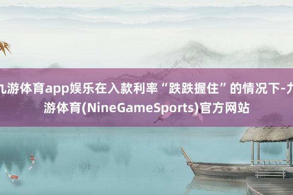 九游体育app娱乐在入款利率“跌跌握住”的情况下-九游体育(NineGameSports)官方网站