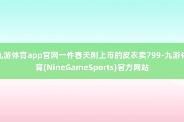 九游体育app官网一件春天刚上市的皮衣卖799-九游体育(NineGameSports)官方网站