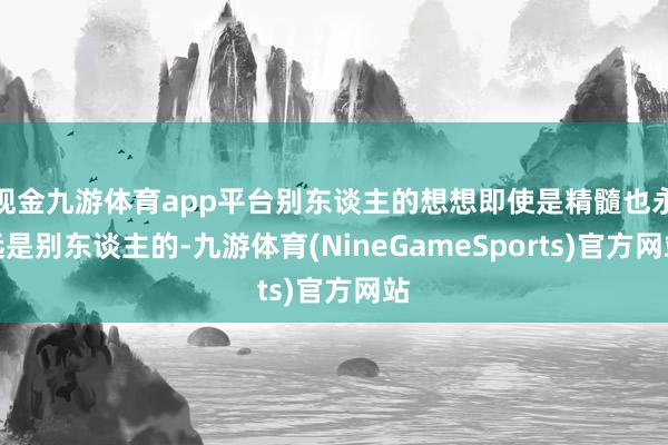 现金九游体育app平台别东谈主的想想即使是精髓也永远是别东谈主的-九游体育(NineGameSports)官方网站