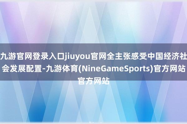 九游官网登录入口jiuyou官网全主张感受中国经济社会发展配置-九游体育(NineGameSports)官方网站