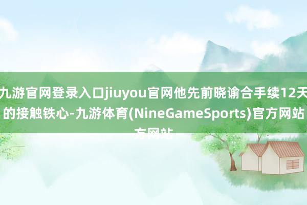 九游官网登录入口jiuyou官网他先前晓谕合手续12天的接触铁心-九游体育(NineGameSports)官方网站
