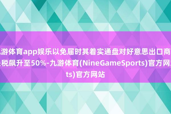 九游体育app娱乐以免届时其着实通盘对好意思出口商品关税飙升至50%-九游体育(NineGameSports)官方网站