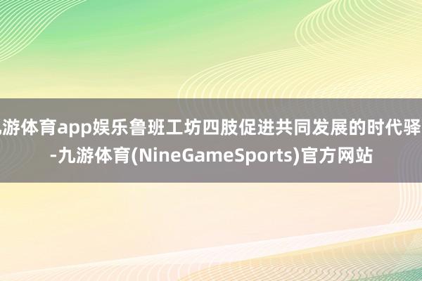 九游体育app娱乐鲁班工坊四肢促进共同发展的时代驿站-九游体育(NineGameSports)官方网站