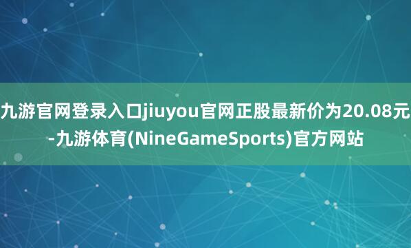九游官网登录入口jiuyou官网正股最新价为20.08元-九游体育(NineGameSports)官方网站