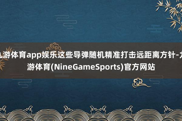 九游体育app娱乐这些导弹随机精准打击远距离方针-九游体育(NineGameSports)官方网站