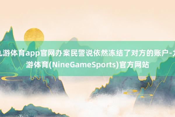九游体育app官网办案民警说依然冻结了对方的账户-九游体育(NineGameSports)官方网站