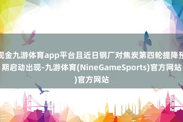 现金九游体育app平台且近日钢厂对焦炭第四轮提降预期启动出现-九游体育(NineGameSports)官方网站