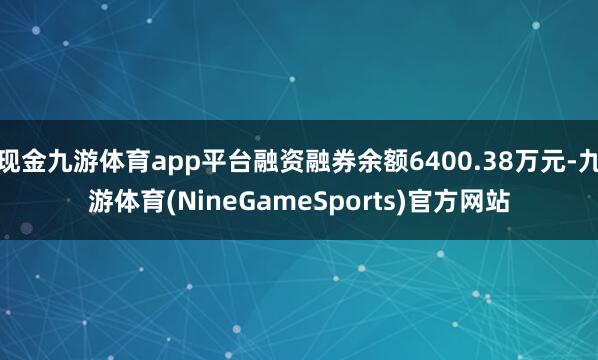 现金九游体育app平台融资融券余额6400.38万元-九游体育(NineGameSports)官方网站