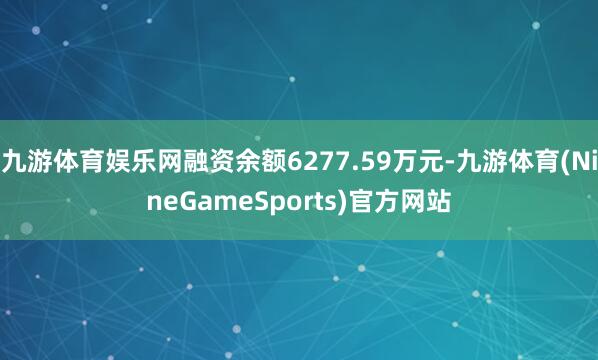 九游体育娱乐网融资余额6277.59万元-九游体育(NineGameSports)官方网站