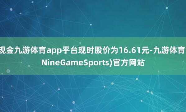 现金九游体育app平台现时股价为16.61元-九游体育(NineGameSports)官方网站
