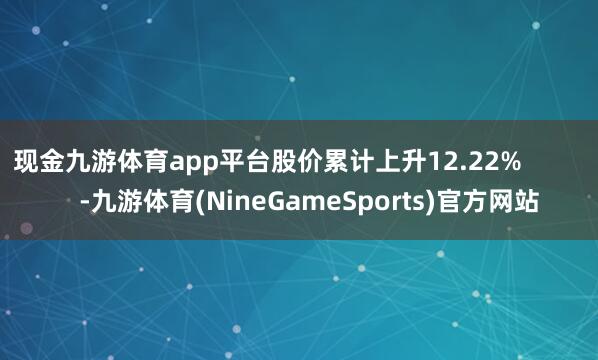 现金九游体育app平台股价累计上升12.22%            -九游体育(NineGameSports)官方网站