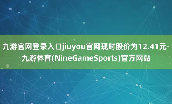 九游官网登录入口jiuyou官网现时股价为12.41元-九游体育(NineGameSports)官方网站