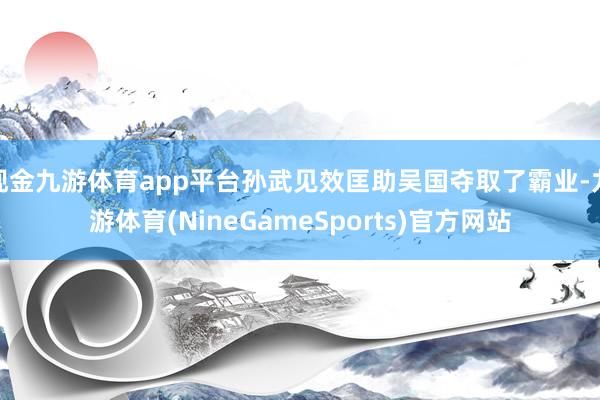 现金九游体育app平台孙武见效匡助吴国夺取了霸业-九游体育(NineGameSports)官方网站