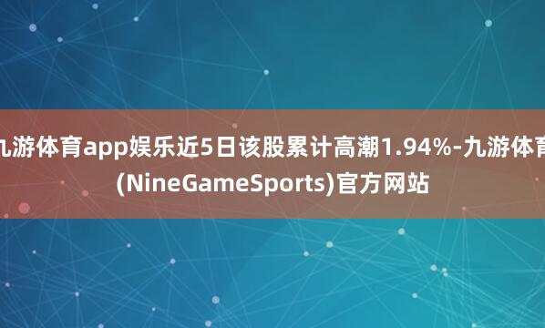 九游体育app娱乐近5日该股累计高潮1.94%-九游体育(NineGameSports)官方网站