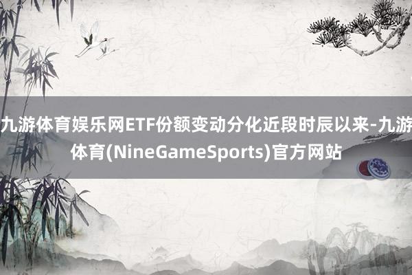 九游体育娱乐网ETF份额变动分化　　近段时辰以来-九游体育(NineGameSports)官方网站
