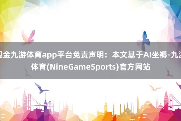 现金九游体育app平台免责声明：本文基于AI坐褥-九游体育(NineGameSports)官方网站
