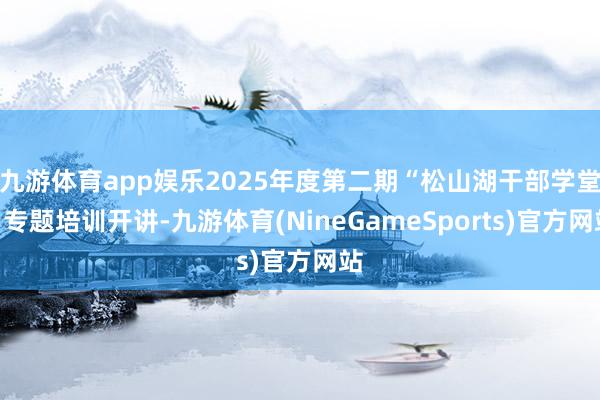 九游体育app娱乐2025年度第二期“松山湖干部学堂”专题培训开讲-九游体育(NineGameSports)官方网站