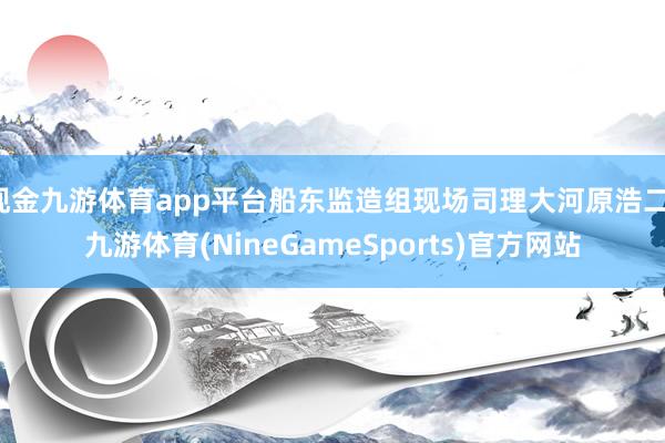 现金九游体育app平台船东监造组现场司理大河原浩二-九游体育(NineGameSports)官方网站