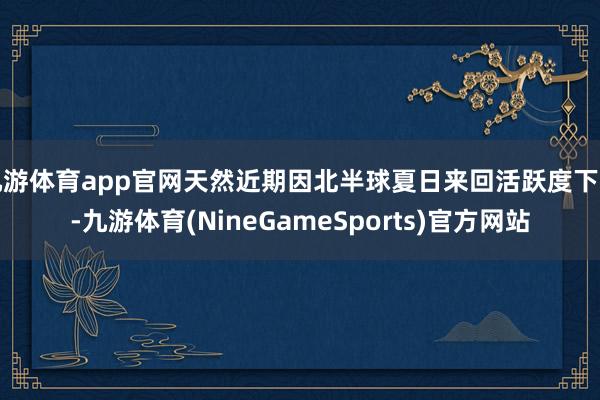 九游体育app官网天然近期因北半球夏日来回活跃度下降-九游体育(NineGameSports)官方网站