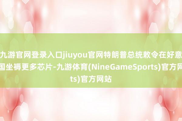 九游官网登录入口jiuyou官网特朗普总统敕令在好意思国坐褥更多芯片-九游体育(NineGameSports)官方网站