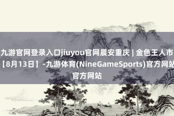 九游官网登录入口jiuyou官网晨安重庆 | 金色王人市【8月13日】-九游体育(NineGameSports)官方网站