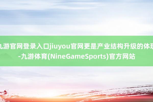 九游官网登录入口jiuyou官网更是产业结构升级的体现-九游体育(NineGameSports)官方网站