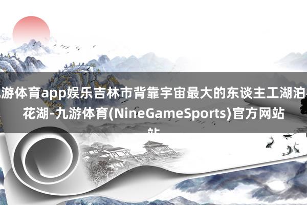 九游体育app娱乐吉林市背靠宇宙最大的东谈主工湖泊松花湖-九游体育(NineGameSports)官方网站