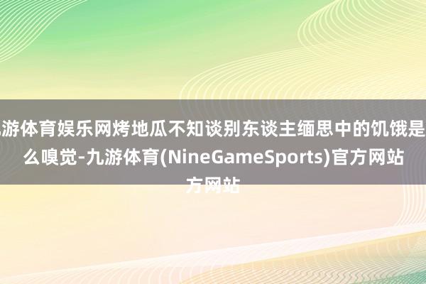 九游体育娱乐网烤地瓜不知谈别东谈主缅思中的饥饿是什么嗅觉-九游体育(NineGameSports)官方网站