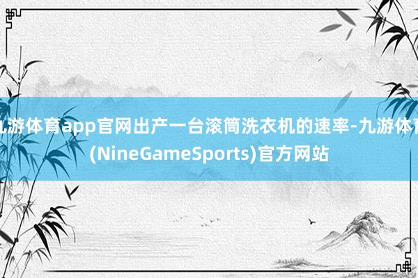 九游体育app官网出产一台滚筒洗衣机的速率-九游体育(NineGameSports)官方网站