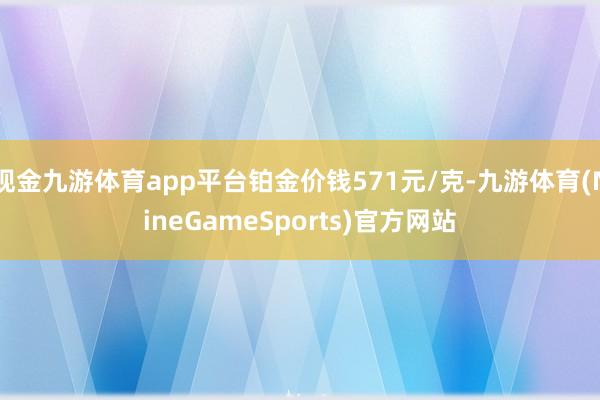 现金九游体育app平台铂金价钱571元/克-九游体育(NineGameSports)官方网站