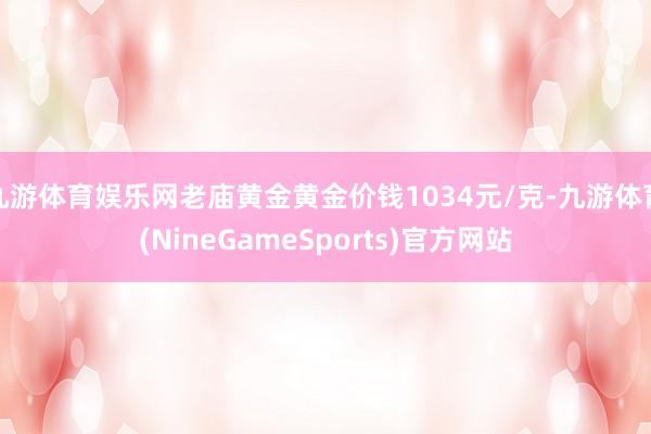 九游体育娱乐网老庙黄金黄金价钱1034元/克-九游体育(NineGameSports)官方网站