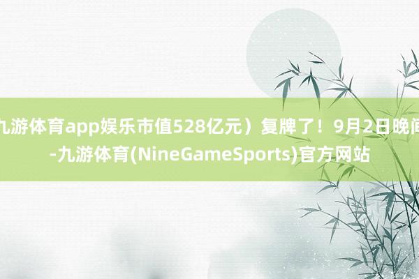 九游体育app娱乐市值528亿元）复牌了！9月2日晚间-九游体育(NineGameSports)官方网站