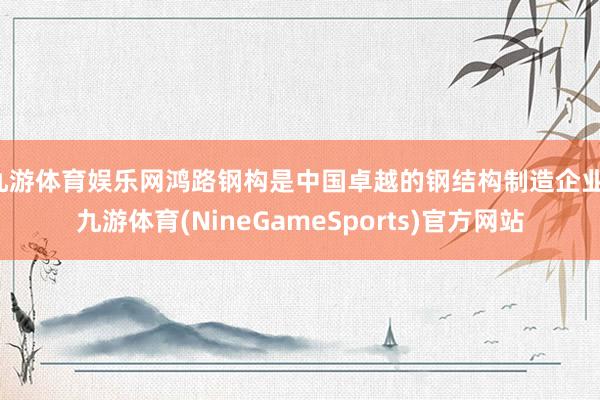 九游体育娱乐网鸿路钢构是中国卓越的钢结构制造企业-九游体育(NineGameSports)官方网站