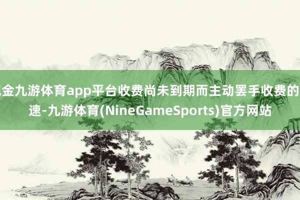 现金九游体育app平台收费尚未到期而主动罢手收费的高速-九游体育(NineGameSports)官方网站