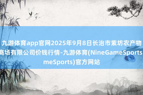 九游体育app官网2025年9月8日长治市紫坊农产物概括交游商场有限公司价钱行情-九游体育(NineGameSports)官方网站