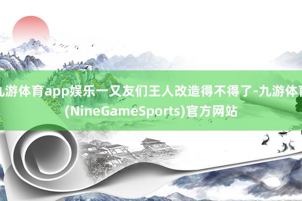 九游体育app娱乐一又友们王人改造得不得了-九游体育(NineGameSports)官方网站