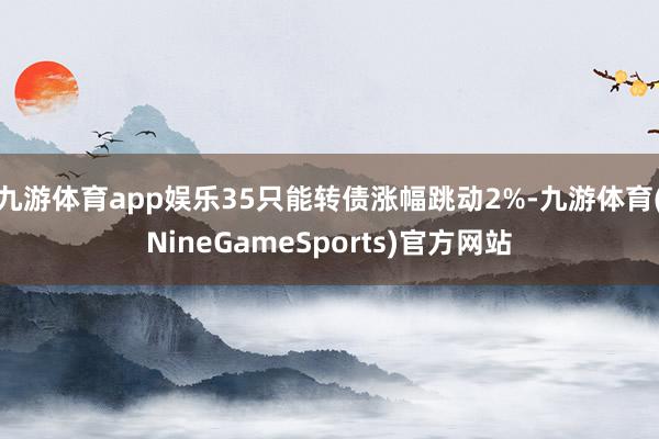 九游体育app娱乐35只能转债涨幅跳动2%-九游体育(NineGameSports)官方网站