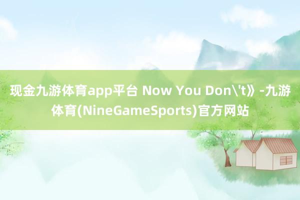 现金九游体育app平台 Now You Don't》-九游体育(NineGameSports)官方网站