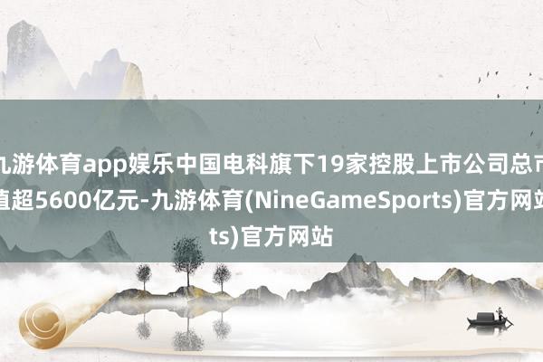 九游体育app娱乐中国电科旗下19家控股上市公司总市值超5600亿元-九游体育(NineGameSports)官方网站
