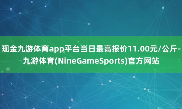 现金九游体育app平台当日最高报价11.00元/公斤-九游体育(NineGameSports)官方网站