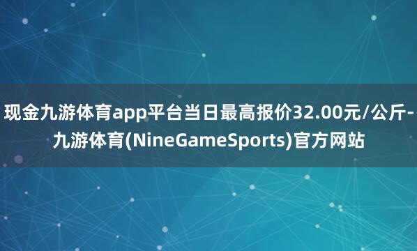现金九游体育app平台当日最高报价32.00元/公斤-九游体育(NineGameSports)官方网站