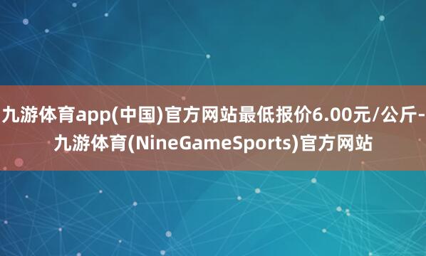 九游体育app(中国)官方网站最低报价6.00元/公斤-九游体育(NineGameSports)官方网站